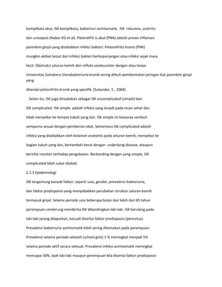 komplikata akut, ISK komplikata, bakteriuri asimtomatik, ISK rekurens, uretritis
dan urosepsis (Naber KG et al). Pielonefrit is akut (PNA) adalah proses inflamasi
parenkim ginjal yang disebabkan infeksi bakteri. Pielonefritis kronis (PNK)
mungkin akibat lanjut dari infeksi bakteri berkepanjangan atau infeksi sejak masa
kecil. Obstruksi saluran kemih dan refluks vesikoureter dengan atau tanpa
Universitas Sumatera Utarabakteriuria kronik sering diikuti pembentukan jaringan ikat parenkim ginjal
yang
ditandai pielonifritis kronik yang spesifik. (Sukandar, E., 2004)
Selain itu, ISK juga dinyatakan sebagai ISK uncomplicated (simple) dan
ISK complicated. ISK simple adalah infeksi yang terjadi pada insan sehat dan
tidak menyebar ke tempat tubuh yang lain. ISK simple ini biasanya sembuh
sempurna sesuai dengan pemberian obat. Sementara ISK complicated adalah
infeksi yang disebabkan oleh kelainan anatomis pada seluran kemih, menyebar ke
bagian tubuh yang lain, bertambah berat dengan underlying disease, ataupun
bersifat resisten terhadap pengobatan. Berbanding dengan yang simple, ISK
complicated lebih sukar diobati.
2.1.3 Epidemiologi
ISK tergantung banyak faktor; seperti usia, gender, prevalensi bakteriuria,
dan faktor predisposisi yang menyebabkan perubahan struktur saluran kemih
termasuk ginjal. Selama periode usia beberapa bulan dan lebih dari 65 tahun
perempuan cenderung menderita ISK dibandingkan laki-laki. ISK berulang pada
laki-laki jarang dilaporkan, kecuali disertai faktor predisposisi (pencetus).
Prevalensi bakteriuria asimtomatik lebih sering ditemukan pada perempuan.
Prevalensi selama periode sekolah (school girls) 1 % meningkat menjadi 5%
selama periode aktif secara seksual. Prevalensi infeksi asimtomatik meningkat
mencapai 30%, baik laki-laki maupun perempuan bila disertai faktor predisposisi

 