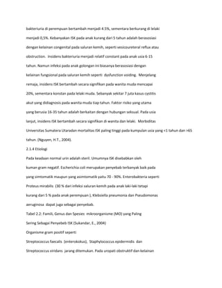 bakteriuria di perempuan bertambah menjadi 4.5%, sementara berkurang di lelaki
menjadi 0,5%. Kebanyakan ISK pada anak kurang dari 5 tahun adalah berasosiasi
dengan kelainan congenital pada saluran kemih, seperti vesicoureteral reflux atau
obstruction. Insidens bakteriuria menjadi relatif constant pada anak usia 6-15
tahun. Namun infeksi pada anak golongan ini biasanya berasosiasi dengan
kelainan fungsional pada saluran kemih seperti dysfunction voiding. Menjelang
remaja, insidens ISK bertambah secara signifikan pada wanita muda mencapai
20%, sementara konstan pada lelaki muda. Sebanyak sekitar 7 juta kasus cystitis
akut yang didiagnosis pada wanita muda tiap tahun. Faktor risiko yang utama
yang berusia 16-35 tahun adalah berkaitan dengan hubungan seksual. Pada usia
lanjut, insidens ISK bertambah secara signifikan di wanita dan lelaki. Morbiditas
Universitas Sumatera Utaradan mortalitas ISK paling tinggi pada kumpulan usia yang <1 tahun dan >65
tahun. (Nguyen, H.T., 2004).
2.1.4 Etiologi
Pada keadaan normal urin adalah steril. Umumnya ISK disebabkan oleh
kuman gram negatif. Escherichia coli merupakan penyebab terbanyak baik pada
yang simtomatik maupun yang asimtomatik yaitu 70 - 90%. Enterobakteria seperti
Proteus mirabilis (30 % dari infeksi saluran kemih pada anak laki-laki tetapi
kurang dari 5 % pada anak perempuan ), Klebsiella pneumonia dan Pseudomonas
aeruginosa dapat juga sebagai penyebab.
Tabel 2.2: Famili, Genus dan Spesies mikroorganisme (MO) yang Paling
Sering Sebagai Penyebeb ISK (Sukandar, E., 2004)
Organisme gram positif seperti
Streptococcus faecalis (enterokokus), Staphylococcus epidermidis dan
Streptococcus viridans jarang ditemukan. Pada uropati obstruktif dan kelainan

 