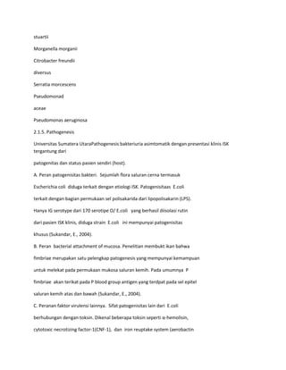 stuartii
Morganella morganii
Citrobacter freundii
diversus
Serratia morcescens
Pseudomonad
aceae
Pseudomonas aeruginosa
2.1.5. Pathogenesis
Universitas Sumatera UtaraPathogenesis bakteriuria asimtomatik dengan presentasi klinis ISK
tergantung dari
patogenitas dan status pasien sendiri (host).
A. Peran patogenisitas bakteri. Sejumlah flora saluran cerna termasuk
Escherichia coli diduga terkait dengan etiologi ISK. Patogenisitaas E.coli
terkait dengan bagian permukaan sel polisakarida dari lipopolisakarin (LPS).
Hanya IG serotype dari 170 serotipe O/ E.coli yang berhasil diisolasi rutin
dari pasien ISK klinis, diduga strain E.coli ini mempunyai patogenisitas
khusus (Sukandar, E., 2004).
B. Peran bacterial attachment of mucosa. Penelitian membukt ikan bahwa
fimbriae merupakan satu pelengkap patogenesis yang mempunyai kemampuan
untuk melekat pada permukaan mukosa saluran kemih. Pada umumnya P
fimbriae akan terikat pada P blood group antigen yang terdpat pada sel epitel
saluran kemih atas dan bawah (Sukandar, E., 2004).
C. Peranan faktor virulensi lainnya. Sifat patogenisitas lain dari E.coli
berhubungan dengan toksin. Dikenal beberapa toksin seperti α-hemolisin,
cytotoxic necrotizing factor-1(CNF-1), dan iron reuptake system (aerobactin

 