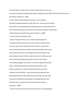 dan enterobactin). Hampir 95% α-hemolisin terikat pada kromosom dan
Universitas Sumatera Utaraberhubungan degan pathogenicity island (PAIS) dan hanya 5% terikat pada
gen plasmio. (Sukandar, E., 2004)
Virulensi bakteri ditandai dengan kemampuan untuk mengalami
perubahan bergantung pada dari respon faktor luar. Konsep variasi fase MO ini
menunjukan ini menunjukkan peranan beberapa penentu virulensi bervariasi di
antara individu dan lokasi saluran kemih. Oleh karena itu, ketahanan hidup bakteri
berbeda dalam kandung kemih dan ginjal. (Sukandar, E., 2004)
D. Peranan Faktor Tuan Rumah (host)
i. Faktor Predisposisi Pencetus ISK. Penelitian epidemiologi klinik
mendukung hipotensi peranan status saluran kemih merupakan faktor
risiko atau pencetus ISK. Jadi faktor bakteri dan status saluran kemih
pasien mempunyai peranan penting untuk kolonisasi bakteri pada saluran
kemih. Kolonisasi bacteria sering mengalami kambuh (eksasebasi) bila
sudah terdapat kelainan struktur anatomi saluran kemih. Dilatasi saluran
kemih termasuk pelvis ginjal tanpa obstruksi saluran kemih dapat
menyebabkan gangguan proses klirens normal dan sangat peka terhadap
infeksi. Endotoksin (lipid A) dapat menghambat peristaltik ureter.
Refluks vesikoureter ini sifatnya sementara dan hilang sendiri bila
mendapat terapi antibiotika. Proses pembentukan jaringan parenkim
ginjal sangat berat bila refluks visikoureter terjadi sejak anak-anak. Pada
usia dewasa muda tidak jarang dijumpai di klinik gagal ginjal terminal
(GGT) tipe kering, artinya tanpa edema dengan/tanpa hipertensi.
(Sukandar, E., 2004)
ii. Status Imunologi Pasien (host). Penelitian laboratorium mengungkapkan

 