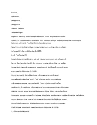 kondom,
spermisida,
penggunaan,
penggunaan
ant ibiot ic terkini.
Terapi estrogen
Kepekaan terhadap ISK rekuren dari kelompok pasien dengan saluran kemih
normal (ISK tipe sederhana) lebih besar pada kelompok antigen darah nonsekretorik dibandingkan
kelompok sekretorik. Penelitian lain melaporkan sekresi
IgA urin meningkat dan diduga mempunyai peranan penting untuk kepekaan
terhadap ISK rekuren. (Sukandar, E., 2004)
2.1.6. Patofisiologi ISK
Pada individu normal, biasanya laki-laki maupun perempuan urin selalu steril
karena dipertahankan jumlah dan frekuensi kencing. Utero distal merupakan
tempat kolonisasi mikroorganisme nonpathogenic fastidious Gram-positive dan
gram negative. (Sukandar, E., 2004)
Hampir semua ISK disebabkan invasi mikroorganisme asending dari
uretra ke dalam kandung kemih. Pada beberapa pasien tertentu invasi
mikroorganisme dapat mencapai ginjal. Proses ini, dipermudah refluks
vesikoureter. Proses invasi mikroorganisme hematogen sangat jarang ditemukan
di klinik, mungkit akibat lanjut dari bakteriema. Ginjal diduga merupakan lokasi
Universitas Sumatera Utarainfeksi sebagai akibat lanjut septikemi atau endokarditis akibat Stafilokokus
aureus. Kelainan ginjal yang terkait dengan endokarditis (Stafilokkokus aureus)
dikenal Nephritis Lohein. Beberapa penelitian melaporkan pielonefritis akut
(PNA) sebagai akibat lanjut invasi hematogen. (Sukandar, E., 2004)
2.1.7 Presentasi klinis ISK

 