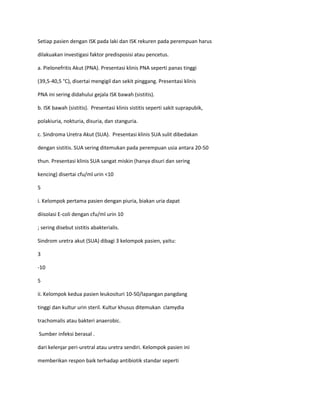 Setiap pasien dengan ISK pada laki dan ISK rekuren pada perempuan harus
dilakuakan investigasi faktor predisposisi atau pencetus.
a. Pielonefritis Akut (PNA). Presentasi klinis PNA seperti panas tinggi
(39,5-40,5 °C), disertai mengigil dan sekit pinggang. Presentasi klinis
PNA ini sering didahului gejala ISK bawah (sistitis).
b. ISK bawah (sistitis). Presentasi klinis sistitis seperti sakit suprapubik,
polakiuria, nokturia, disuria, dan stanguria.
c. Sindroma Uretra Akut (SUA). Presentasi klinis SUA sulit dibedakan
dengan sistitis. SUA sering ditemukan pada perempuan usia antara 20-50
thun. Presentasi klinis SUA sangat miskin (hanya disuri dan sering
kencing) disertai cfu/ml urin <10
5
i. Kelompok pertama pasien dengan piuria, biakan uria dapat
diisolasi E-coli dengan cfu/ml urin 10
; sering disebut sistitis abakterialis.
Sindrom uretra akut (SUA) dibagi 3 kelompok pasien, yaitu:
3
-10
5
ii. Kelompok kedua pasien leukosituri 10-50/lapangan pangdang
tinggi dan kultur urin steril. Kultur khusus ditemukan clamydia
trachomalis atau bakteri anaerobic.
Sumber infeksi berasal .
dari kelenjar peri-uretral atau uretra sendiri. Kelompok pasien ini
memberikan respon baik terhadap antibiotik standar seperti

 
