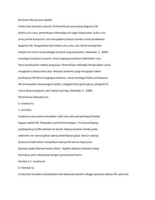 Berlainan Wanita atau lakilaki
Universitas Sumatera Utara2.1.8 Pemeriksaan penunjang diagnosis ISK
Analisa urin rutin, pemeriksaan mikroskop urin segar tanpa puter, kultur urin,
serta jumlah kuman/mL urin merupakan protocol standar untuk pendekatan
diagnosis ISK. Pengambilan dan koleksi urin, suhu, dan teknik transportasi
sampel urin harus sesuai dengan protocol yang dianjurkan. (Sukandar, E., 2004)
Investigasi lanjutan terutama renal imaging procedures tidak boleh rutin,
harus berdasarkan indikasi yang kuat. Pemeriksaan radiologis dimaksudkan untuk
mengetahui adanya batu atau kelainan anatomis yang merupakan faktor
predisposisi ISK.Renal imaging procedures untuk investigasi faktor predisposisi
ISK termasuklah ultrasonogram (USG), radiografi (foto polos perut, pielografi IV,
micturating cystogram), dan isotop scanning. (Sukandar, E., 2004)
Pemeriksaan laboratorium
a. Leukosuria
1. Urinalisis
Leukosuria atau piuria merupakan salah satu petunjuk penting terhadap
dugaan adalah ISK. Dinyatakan positif bila terdapat > 5 leukosit/lapang
pandang besar (LPB) sedimen air kemih. Adanya leukosit silinder pada
sediment urin menunjukkan adanya keterlibatan ginjal. Namun adanya
leukosuria tidak selalu menyatakan adanya ISK karena dapat pula
dijumpai pada inflamasi tanpa infeksi. Apabila didapat leukosituri yang
bermakna, perlu dilanjutkan dengan pemeriksaan kultur.
Gambar 2.1. Leukosuria
b. Hematur ia
Universitas Sumatera UtaraDipakai oleh beberapa peneliti sebagai petunjuk adanya ISK, yaitu bila

 