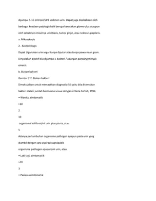 dijumpai 5-10 eritrosit/LPB sedimen urin. Dapat juga disebabkan oleh
berbagai keadaan patologis baik berupa kerusakan glomerulus ataupun
oleh sebab lain misalnya urolitiasis, tumor ginjal, atau nekrosis papilaris.
a. Mikroskopis
2. Bakteriologis
Dapat digunakan urin segar tanpa diputar atau tanpa pewarnaan gram.
Dinyatakan positif bila dijumpai 1 bakteri /lapangan pandang minyak
emersi.
b. Biakan bakteri
Gambar 2.2. Biakan bakteri
Dimaksudkan untuk memastikan diagnosis ISK yaitu bila ditemukan
bakteri dalam jumlah bermakna sesuai dengan criteria Cattell, 1996:
• Wanita, simtomatik
>10
2
10
organisme koliform/ml urin plus piuria, atau
5
Adanya pertumbuhan organisme pathogen apapun pada urin yang
diambil dengan cara aspirasi suprapubik
organisme pathogen apapun/ml urin, atau
• Laki-laki, simtomat ik
>10
3
• Pasien asimtomat ik

 
