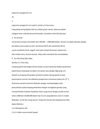 organisme patogen/ml urin
10
5
organisme patogen/ml urin pada 2 contoh urin berurutan.
Yang paling sering dipakai ialah tes reduksi griess nitrate. Dasarnya adalah
sebagian besar mikroba kecuali enterokoki, mereduksi nitrat bila dijumpai
3. Tes kimiawi
Universitas Sumatera Utaralebih dari 100.000 - 1.000.000 bakteri. Konversi ini dapat dijumpai dengan
perubahan warna pada uji tarik. Sensitivitas 90,7% dan spesifisitas 99,1%
untuk mendeteksi Gram-negatif. Hasil palsu terjadi bila pasien sebelumnya
diet rendah nitrat, diuresis banyak, infeksi oleh enterokoki dan asinetobakter.
4. Tes Plat-Celup (Dip-slide)
Gambar 2.3. Plat celup
Lempeng plastik bertangkai dimana kedua sisi permukaannya dilapisi perbenihan
padat khusus dicelupkan ke dalam urin pasien atau dengan digenangi urin.
Setelah itu lempeng dimasukkan kembali ke dalam tabung plastik tempat
penyimpanan semula, lalu dilakukan pengeraman semalaman pada suhu 37° C.
Penentuan jumlah kuman/ml dilakukan dengan membandingkan pola
pertumbuhan pada lempeng perbenihan dengan serangkaian gambar yang
memperlihatkan keadaan kepadatan koloni yang sesuai dengan jumlah kuman
antara 1000 dan 10.000.000 dalam tiap ml urin yang diperiksa. Cara ini mudah
dilakukan, murah dan cukup akurat. Tetapi jenis kuman dan kepekaannya tidak
dapat diketahui.
2.1.9 Manajemen ISK
2.1.9.1 Infeksi saluran kemih bawah

 