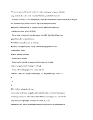 Prinsip manajemen ISK bawah meliput i intake cairan yang banyak, antibiotika
yang adekuat, dan kalau perlu terapi asimtomatik untuk alkalinisasi urin:
Universitas Sumatera Utara• Hampir 80% pasien akan memberikan respon setelah 48jam dengan
ant ibiot ika tunggal; seperti ampisilin 3 gram, trimetoprim 200mg
• Bila infeksi menetap disertai kelainan urinalisi (lekositoria) diperlukan
terapi konvensional selama 5-10 hari
• Pemeriksaan mikroskopik urin dan biakan urin tidak diperlukan bila semua
gejala hilang dan tanpa lekositoria.
Reinfeksi berulang (frequent re-infection)
• Disertai faktor predisposisi. Terapi antimikroba yang intensif diikut i
koreksi faktor resiko.
• Tanpa faktor predisposisi
- Asupan cairan banyak
- Cuci setelah melakukan senggama diikuti terapi antimikroba
takaran tunggal (misal trimetroprim 200mg)
- Terapi antimikroba jangka lama sampai 6 bulan.
Sindroma uretra akut (SUA). Pasien dengan SUA dengan hitungan kuman 10
3
-10
5
2.1.9.2 Infeksi saluran kemih atas
memerlukan antibiotika yang adekuat. Infeksi klamidia memberikan hasi l yang
baik dengan tetrasiklin. Infeksi disebabkan MO anaerobic diperlukan antimikroba
yang serasi, misal golongan kuinolon. (Sukandar, E., 2004)
Pielonefritis akut. Pada umumnya pasien dengan pielonefritis akut memerlukan

 