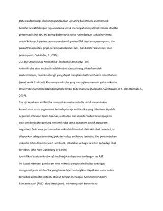 Data epidemiologi klinik mengungkapkan uji saring bakteriuria asimtomatik
bersifat selektif dengan tujuan utama untuk mencegah menjadi bakteriuria disertai
presentasi klinik ISK. Uji saring bakteriuria harus rutin dengan jadual tertentu
untuk kelompok pasien perempuan hamil, pasien DM terutama perempuan, dan
pasca transplantasi ginjal perempuan dan laki-laki, dan kateterasi laki-laki dan
perempuan. (Sukandar, E., 2004)
2.2. Uji Sensitiviatas Antibiotika (Antibiotic Sensitivity Test)
Antimikroba atau antibiotik adalah obat atau zat yang dihasilkan oleh
suatu mikroba, terutama fungi, yang dapat menghambat/membasmi mikroba lain
(jasad renik / bakteri), khususnya mikroba yang merugikan manusia yaitu mikroba
Universitas Sumatera Utarapenyebab infeksi pada manusia (Saepudin, Sulistiawan, R.Y., dan Hanifah, S.,
2007).
Tes uji kepekaan antibiotika merupakan suatu metode untuk menentukan
kerentanan suatu orgamisme terhadap terapi antibiotika yang diberikan. Apabila
organism infeksius telah dikenali, ia dikultur dan diuji terhadap beberapa jenis
obat antibiotic (tergantung jenis mikroba sama ada gram positif atau gram
negative). Sekiranya pertumbuhan mikroba dihambat oleh aksi obat tersebut, ia
dilaporkan sebagai sensitive/peka terhadap antibiotic tersebut. Jika pertumbuhan
mikroba tidak dihambat oleh antibiotik, dikatakan sebagai resisten terhadap obat
tersebut. (The Free Dictionary by Farlex)
Identifikasi suatu mikroba selalu dikerjakan bersamaan dengan tes AST.
Ini dapat memberi gambaran jenis mikroba yang telah dikultur sekaligus
mengenali jenis antibiotika yang harus dipertimbangkan. Kepekaan suatu isolasi
terhadap antibiotic tertentu diukur dengan mencapai Minimim Inhibitory
Concentration (MIC) atau breakpoint. Ini merupakan konsentrasi

 