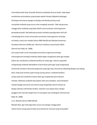 minimal/terendah (diuji di double dilutions) antibiotika dimana isolate tidak dapat
memberikan pertumbahan yang tampak setelah inkubasi (Rapidmicrobiology).
Penetapan kerentanan patogen terhadap antimikroba penting untuk
menyelidik antibiotik yang sesuai untuk mengobati penyakit. Tidak ada gunanya
menggunakan antibiotik yang tidak efektif untuk menlawan mikroorganisme
penyebab penyakit. Ada beberapa prosedur berbeda yang digunakan oleh ahli
mikrobiologi klinis untuk menentukan sensitivitas mikroorganisme terhadap
ant ibiotik, antara lain metode Cakran KIRBY-BAUER dan Metode Konsentrasi
Hambatan Minimum (KHM) atau Minimum inhibitory concentration (MIC)
(Harmita dan Radji, M., 2008).
Cara yang mudah untuk menetapkan kerentanan organisme terhadap
mikroorganisme terhadap antibiotik adalah degan mengokulasi pelat agar dengan
biakan dan membiarkan antibiotik berdifusi ke media agar. Cakram yang telah
mengandungi antibiotik diletakakkan di permukaan pelat agar yang mengandung
Universitas Sumatera Utaramikroorganisme yang ingin diuji. Konsentrasi sebanding dengan luas bidang
difusi. Pada jarak tertentu pada masing-masing cakram, antibiotik berdifusi
sampai pada titik antibiotik tersebut tidak lagi menghambat pertumbuhan
mikroba. Efektivitas antibiotik ditunjukkan oleh zona hambatan. Zona hambatan
tampak sebagai area jernih atau bersih yang mengelilingi cakram tempat zat
dengan aktivitas antimikroba terdifusi. Diameter zona dapat diukur dengan
penggaris dan hasil dari eksperimen ini merupakan satu antibiogram (Harmita dan
Radji, M., 2008).
2.2.1. Metode Cakram KIRBY-BAUER
Metode difusi agar telah digunakan secara luas dengan menggunakan
cakram kertas saring yang tersedia secara komersial, kemasan yang menujukkan

 