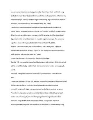 konsentrasi antibiotik tertentu juga tersedia. Efektivitas relatif antibiotik yang
berbeda menjadi dasar bagi spektrum sensitivitas suatu organisme. Informasi ini,
bersama dengan berbagai pertimbangan farmakologi, digunakan dalam memilih
antibiotik untuk pengobatan (Harmita dan Radji, M., 2008).
Ukuran zona hambatan dapat dipengaruhi oleh kepadatan atau viskositas
media biakan, kecepatan difusi antibiotik, dan interaksi antibiotik dengan media.
Selain itu, zat yang ditemukan mempunyai efek samping signifikan tidak bolah
digunakan untuk terapi karena zat ini mungkin juga mempunyai efek samping
signifikan pada sistem yang diobati (Harmita dan Radji, M., 2008).
Metode cakram mewakili prosedur sederhana untuk menyelidik zat dalam
menentukan apakah zat tersebut signifikan dan mempunyai aktivitas antibiotik
yang berguna (Harmita dan Radji, M., 2008).
Universitas Sumatera Utara(sumber: Rapidmikrobiology)
Gambar 2.4. menunjukkan suatu hasil daripada metode cakram. Bakteri tersebut
adalah sensitif terhadap antibiotika C dan D, sementara resisten terhadap A, B,
,dan E.
Tabel 2.5. Interpretasi sensitivitas antibiotic (diameter zona hambat dalam
mm)
Universitas Sumatera Utara2.2.2. Metode Konsentrasi Hambatan Minimum (KHM)
Konsentrasi hambatan minimum (KHM) adalah konsentrasi antibiotik
terendah yang masih dapat menghambat pertumbuhan organisme tertentu.
Prosedur ini digunakan untuk menentukan konsentrasi antibiotik yang masih
efektif untuk mencegah pertumbuhan patogen dan mengindikasikan dosis
antibiotik yang efektif untuk mengontrol infeksi pada pasien. Inokulum
mikroorganisme yang telah distandarisasi ditambahkan ke dalam tabung yang

 