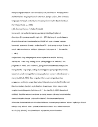 mengandung seri enceran suatu antibiotika, dan pertumbuhan mikroorganisme
akan termonitor dengan perubahan kekeruhan. Dengan cara ini, KHM antibiotik
yang dapat mencegah pertumbuhan mikroorganisme in vitro dapat ditentukan
(Harmita dan Radji, M., 2008).
2.2.3. Kepekaan Kuman Terhadap Antibiotik
Rumah sakit merupakan tempat penggunaan antibiotik paling banyak
ditemukan. Di negara yang sudah maju 13 – 37 % dari seluruh penderita yang
dirawat di rumah sakit mendapatkan antibiotik baik secara tunggal ataupun
kombinasi, sedangkan di negara berkembang 30 – 80 % penderita yang dirawat di
rumah sakit mendapatkan antibiotik. (Saepudin, Sulistiawan, R.Y., dan Hanifah,
S., 2007).
Banyak faktor yang mempengaruhi munculnya kuman resisten terhadap
ant ibiot ika. Faktor yang penting adalah faktor penggunaan antibiotika dan
pengendalian infeksi. Oleh karena itu, penggunaan antibiotika secara bijaksana
merupakan hal yang sangat penting disamping penerapan pengendalian infeksi
secara baik untuk mencegah berkembangnya kuman-kuman resisten tersebut ke
masyarakat (Hadi, 2006). Data yang akurat berkenaan dengan kuantitas
penggunaan antibiotika sangat diperlukan. Data-data tersebut akan lebih bernilai
jika dikumpulkan, dianalisis, serta disajikan dengan suatu sistem atau metode
yang terstandar (Saepudin, Sulistiawan, R.Y., dan Hanifah, S., 2007). Resisitensi
antibiotik dapat berlaku secara natural terhadap sesuatu mikroba/ kombinasi obat,
atau resisten yang didapat (acquired resistance), dimana penyalahgunaan
Universitas Sumatera Utaraantimikroba disebabkan populasi yang terexpose kepada lingkungan dengan
mikroba yang resisten secara genetik (mutasi spontaneous atau DNA transfer dari
sel lain yang resisten). Mikroba tersebut dapat tumbuh dan menyebar

 