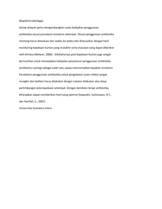 (Rapidmicrobiology).
Setiap wilayah perlu mengembangkan suatu kebijakan penggunaan
antibiotika sesuai prevalensi resistensi setempat. Situasi penggunaan antibiotika
memang harus dievaluasi dari waktu ke waktu dan disesuaikan dengan hasil
monitoring kepekaan kuman yang mutakhir serta masukan yang dapat diberikan
oleh klinikus (Nelwan, 2006). Diketahuinya pola kepekaan kuman juga sangat
bermanfaat untuk menetapkan kebijakan perputaran penggunaan antibiotika
(antibiotics cycling) sebagai salah satu upaya meminimalkan kejadian resistensi.
Perubahan penggunaan antibiotika untuk pengobatan suatu infeksi sangat
mungkin dan bahkan harus dilakukan dengan catatan dilakukan atas dasar
pertimbangan pola kepekaan setempat. Dengan demikian terapi antibiotika
diharapkan dapat memberikan hasil yang optimal (Saepudin, Sulistiawan, R.Y.,
dan Hanifah, S., 2007).
Universitas Sumatera Utara

 