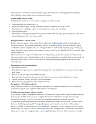 Infeksi saluran kemih (ISK) adalah jenis infeksi yang dapat terjadi di saluran ginjal (ureter), kandung
kemih (bladder), atau saluran kencing bagian luar (uretra).
Gejala infeksi saluran kemih
Penderita infeksi saluran kemih mungkin mengeluhkan hal-hal berikut:
Sakit pada saat atau setelah kencing
Anyang-anyangan (ingin kencing, tetapi tidak ada atau sedikit air seni yang keluar)
Warna air seni kental/pekat seperti air teh, kadang kemerahan bila ada darah
Nyeri pada pinggang
Demam atau menggigil, yang dapat menandakan infeksi telah mencapai ginjal (diiringi rasa nyeri di sisi
bawah belakang rusuk, mual atau muntah)
Penyebab Infeksi saluran kemih
Bakteri utama penyebab Infeksi saluran kemih adalah bakteri Escherichia coli (E. coli) yang banyak
terdapat pada tinja manusia dan biasa hidup di kolon. Wanita lebih rentan terkena ISK karena uretra
wanita lebih pendek daripada uretra pria sehingga bakteri ini lebih mudah menjangkaunya. Infeksi juga
dapat dipicu oleh batu di saluran kencing yang menahan koloni kuman. Sebaliknya, ISK kronis juga dapat
menimbulkan batu.
Mikroorganisme lain yang bernama Klamidia dan Mikoplasma juga dapat menyebabkan ISK pada lakilaki maupun perempuan, tetapi cenderung hanya di uretra dan sistem reproduksi. Berbeda dengan E coli,
kedua bakteri itu dapat ditularkan secara seksual sehingga penanganannya harus bersamaan pada
suami dan istri.
Pencegahan infeksi saluran kemih
Perbanyak minum air
Berceboklah dengan cara dari depan ke belakang untuk mencegah bakteri dari anus masuk ke vagina
atau uretra.
Bersihkan alat vital Anda sebelum berhubungan
Buang air kecil setelah berhubungan seksual untuk membersihkan bakteri dari saluran kencing
Jangan menahan kencing bila Anda ingin buang air kecil
Mandi dengan gayung/shower, tidak dengan bath tub
Pengobatan infeksi saluran kemih
Pengobatan infeksi saluran kemih biasanya dilakukan dokter dengan pemberian antibiotik. Bila Anda
merasakan gejala di atas, segeralah memeriksakan diri ke dokter.
Obat herbal untuk infeksi saluran kencing
Bagi penderita infeksi saluran kemih bisa mencoba pengobatan secara herbal dengan mengkonsumsi jus
kulit manggis Xamthone Plus. Sesuai hasil penelitian bahwa didalam kulit manggis itu mempunyai
kandungan Xanthone yang efektif membasmi berbagai bentuk bakteri penyebab penyakit.
Saya pribadi punya pengalaman berharga dalam penyembuhan infeksi saluran kemih. Seorang pasien
bernama Ibu Diah yang tinggal di Pomogan, Denpasar saat ini sudah sembuh dari infeksi saluran
kencing. Ibu Diah ini mengkonsumsi 6 botol XAMthone Plus selama 2 bulan. Sebelumnya ibu ini sudah
berobat lebih dari setahun ke dokter spesialis tapi belum ada perkembangan karena masih merasa sakit
kalau saat kencing dan pinggang bagian bawah juga terasa sakit. Akhirnya dia memutuskan mencoba

 