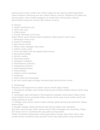 jauhnya jarak antara urethra dari rektum pada pria dan adanya bakterisidal dalam
cairan prostatik melindungi pria dari infeksi traktus urinarius. Akibatnya UTI pada pria
jarang terjadi, namun ketika gangguan ini terjadi akan menunjukkan adanya
abnormalitas fungsi dan struktur dari traktus urinarius.
B. Etiologi
1. Bakteri (Eschericia coli)
2. Jamur dan virus
3. Infeksi ginjal
4. Prostat hipertropi (urine sisa)
Faktor-faktor yang mempermudah terjadinya infeksi saluran kemih yaitu:
1. Bendungan aliran urine:
a. Anatomi konginetal
b. Batu saluran kemih
c. Oklusi ureter (sebagian atau total)
2. Refluks vesiko ureter
3. Urine sisa dalam buli-buli dapat terjadi karena:
a. Neurogenik bladder
b. Striktur urethra
c. Hipertropi prostat
4. Gangguan metabolic:
a. Hiperkalsemia (kalsium)
b. Hipokalemia (Kalium)
c. Agammaglobulinemia
5. Instrumentasi
a. Dilatasi urethra sistoskopi
6. Kehamilan
a. Faktor statis dan bendungan
b. pH urine yang tinggi sehingga mempermudah pertumbuhan kuman
C. Patofisiologi
Masuknya mikroorganisme ke dalam saluran kemih dapat melalui:
1. Penyebaran endogen yaitu kontak langsung dari tempat terdekat saluran kemih yang
terinfeksi.
2. Hematogen yaitu penyebaran mikroorganisme patogen yang masuk melalui darah
yang terdapat kuman penyebab infeksi saluran kemih yang masuk melalui darah dari
suplay jantung ke ginjal.
3. Limfogen yaitu kuman masuk melalui kelenjar getah bening yang disalurkan melalui
helium ginjal.
4. Eksogen sebagai akibat pemakaian alat berupa kateter atau sistoskopi.
Dua jalur utama terjadi infeksi saluran kemih ialah hematogen dan ascending. Tetapi
dari kedua cara ini, ascending-lah yang paling sering terjadi.
Infeksi hematogen kebanyakan terjadi pada pasien dengan daya tahan tubuh yang
rendah karena menderita suatu penyakit kronik atau pada pasien yang sementara

 