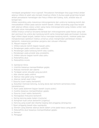 mendapat pengobatan imun supresif. Penyebaran hematogen bisa juga timbul akibat
adanya infeksi di salah satu tempat misalnya infeksi S.Aureus pada ginjal bisa terjadi
akibat penyebaran hematogen dari fokus infeksi dari tulang, kulit, endotel atau di
tempat lain.
Infeksi ascending yaitu masuknya mikroorganisme dari uretra ke kandung kemih dan
menyebabkan infeksi pada saluran kemih bawah. Infeksi ascending juga bisa terjadi
oleh adanya refluks vesico ureter yang mana mikroorganisme yang melalui ureter naik
ke ginjal untuk menyebabkan infeksi.
Infeksi tractus urinarius terutama berasal dari mikroorganisme pada faeces yang naik
dari perineum ke uretra dan kandung kemih serta menempel pada permukaan mukosa.
Agar infeksi dapat terjadi, bakteri harus mencapai kandung kemih, melekat pada dan
mengkolonisasi epitelium traktus urinarius untuk menghindari pembilasan melalui
berkemih, mekanisme pertahan penjamu dan cetusan inflamasi.
D. Macam-macam ISK
1. Infeksi saluran kemih bagian bawah yaitu:
a. Peradangan pada urethra atau urethritis.
b. Peradangan pada kandung kemih atau cystitis.
c. Peradangan pada prostat atau prostatitis.
2. Infeksi saluran bagian kemih atas yaitu:
a. Pielonefritis akut
b. Pielonefritis kronik
E. Gambaran Klinis
1. Uretritis biasanya memperlihatkan gejala:
a. Mukosa memerah dan edema
b. Terdapat cairan eksudat yang purulent
c. Ada ulserasi pada urethra
d. Adanya rasa gatal yang menggelitik
e. Adanya nanah awal miksi
f. Dysuria (nyeri waktu berkemih)
g. Kesulitan memulai kencing, kurang deras dan berhenti sementara miksi
(prostatismus)
h. Nyeri pada abdomen bagian bawah (supra pubic)
2. Cystitis biasanya memperlihatkan gejala:
a. Dysuria (nyeri waktu berkemih)
b. Peningkatan frekuensi berkemih
c. Sering kencing pada malam (nocturia)
d. Keinginan kuat untuk berkemih (urgency)
e. Kencing yang susah dan disertai kejang otot pinggang (stranguria)
f. Nyeri pinggang bawah atau suprapubic
g. Demam yang disertai adanya darah dalam urine pada kasus yang parah
3. Pielonefritis akut biasanya memperlihatkan gejala:
a. Demam
b. Menggigil

 