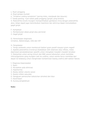c. Nyeri pinggang
d. Mual sampai muntah
e. “Irritative voiding symptoms” (sering miksi, mendesak dan dysuria)
f. Tanda penting: nyeri ketok pada pinggang (ginjal) yang terkena
4. Pielonefritis kronik mungkin memperlihatkan gambaran mirip dengan pielonefritis
akut, tetapi dapat juga menimbulkan hipertensi dan akhirnya dapat menyebabkan
gagal ginjal.
F. Komplikasi
1. Pembentukan abses ginjal atau perirenal
2. Gagal ginjal
G. Pemeriksaan diagnostic
Urinalisis, Bakteriologis, USG dan IVP
H. Pengobatan
1. Terapi antibiotik untuk membunuh bakteri gram positif maupun gram negatif
2. Apabila pielonefritis kroniknya disebabkan oleh obstruksi atau refluks, maka
diperlukan penatalaksanaan spesifik untuk mengatasi masalah-masalah tersebut
3. Dianjurkan untuk sering minum dan BAK sesuai kebutuhan untuk membilas
mikroorganisme yang mungkin naik ke urethra, untuk wanita harus membilas dari
depan ke belakang untuk menghindari kontaminasi lubang urethra oleh bakteri faeces.
I. Diagnosa Keperawatan
1. Nyeri
2. Perubahan pola eliminasi
3. Hipertermia
4. Resiko defisit volume cairan
5. Resiko infeksi sekunder
6. Gangguan pemenuhan kebutuhan istirahat dan tidur
7. Kecemasan
8. Kurang pengetahuan

Reaksi:

 