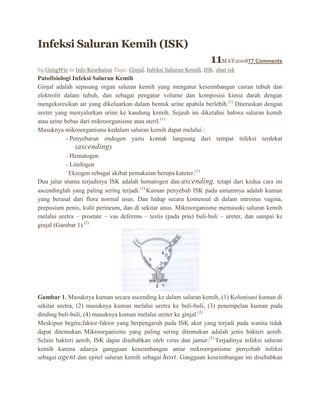 Infeksi Saluran Kemih (ISK)

11MAY200877 Comments
by GungWie in Info Kesehatan Tags: Ginjal, Infeksi Saluran Kemih, ISK, obat isk

Patofisiologi Infeksi Saluran Kemih
Ginjal adalah sepasang organ saluran kemih yang mengatur keseimbangan cairan tubuh dan
elektrolit dalam tubuh, dan sebagai pengatur volume dan komposisi kimia darah dengan
mengeksresikan air yang dikeluarkan dalam bentuk urine apabila berlebih.(1) Diteruskan dengan
ureter yang menyalurkan urine ke kandung kemih. Sejauh ini diketahui bahwa saluran kemih
atau urine bebas dari mikroorganisme atau steril.(1)
Masuknya mikroorganisme kedalam saluran kemih dapat melalui :
- Penyebaran endogen yaitu kontak langsung dari tempat infeksi terdekat
(ascending )
- Hematogen
- Limfogen
Eksogen sebagai akibat pemakaian berupa kateter.(1)
Dua jalur utama terjadinya ISK adalah hematogen dan ascending, tetapi dari kedua cara ini
ascendinglah yang paling sering terjadi.(1) Kuman penyebab ISK pada umumnya adalah kuman
yang berasal dari flora normal usus. Dan hidup secara komensal di dalam introitus vagina,
prepusium penis, kulit perineum, dan di sekitar anus. Mikroorganisme memasuki saluran kemih
melalui uretra – prostate – vas deferens – testis (pada pria) buli-buli – ureter, dan sampai ke
ginjal (Gambar 1).(2)

Gambar 1. Masuknya kuman secara ascending ke dalam saluran kemih, (1) Kolonisasi kuman di
sekitar uretra, (2) masuknya kuman melalui uretra ke buli-buli, (3) penempelan kuman pada
dinding buli-buli, (4) masuknya kuman melalui ureter ke ginjal.(2)
Meskipun begitu,faktor-faktor yang berpengaruh pada ISK akut yang terjadi pada wanita tidak
dapat ditemukan. Mikroorganisme yang paling sering ditemukan adalah jenis bakteri aerob.
Selain bakteri aerob, ISK dapat disebabkan oleh virus dan jamur.(3) Terjadinya infeksi saluran
kemih karena adanya gangguan keseimbangan antar mikroorganisme penyebab infeksi
sebagai agent dan epitel saluran kemih sebagai host. Gangguan keseimbangan ini disebabkan

 