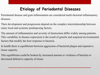 Etiology of Periodontal Diseases
Periodontal disease and gum inflammation are considered multi-factorial inflammatory
diseases.
Their development and progression depend on the complex interrelationship between
many local and systemic predisposing factors.
The amount of inflammation and severity of destruction differ widely among patients.
This variability in disease expression is the result of genetic and acquired environmental
factors that modify the host response to bacteria.
In health there is equilibrium between aggression of bacterial plaque and reparative
tissue capacity.
This equilibrium could be broken by increased amount or virulence of bacteria or
decreased defensive capacity of tissue
 