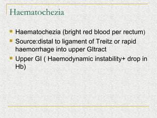 Haematochezia
   Haematochezia (bright red blood per rectum)
   Source:distal to ligament of Treitz or rapid
    haemorrhage into upper GItract
   Upper GI ( Haemodynamic instability+ drop in
    Hb)
 