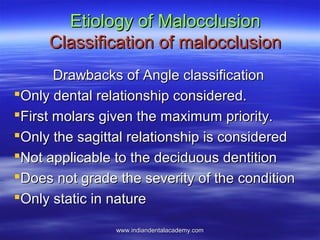 Etiology of MalocclusionEtiology of Malocclusion
Classification of malocclusionClassification of malocclusion
Drawbacks of Angle classificationDrawbacks of Angle classification
Only dental relationship considered.Only dental relationship considered.
First molars given the maximum priority.First molars given the maximum priority.
Only the sagittal relationship is consideredOnly the sagittal relationship is considered
Not applicable to the deciduous dentitionNot applicable to the deciduous dentition
Does not grade the severity of the conditionDoes not grade the severity of the condition
Only static in natureOnly static in nature
www.indiandentalacademy.comwww.indiandentalacademy.com
 