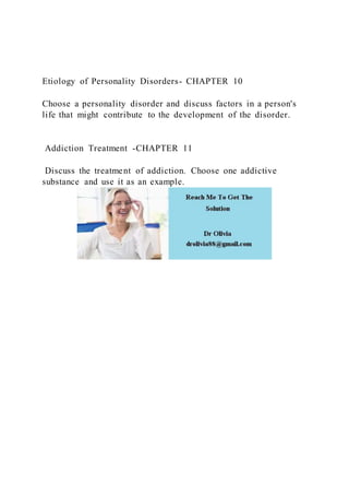 Etiology of Personality Disorders- CHAPTER 10
Choose a personality disorder and discuss factors in a person's
life that might contribute to the development of the disorder.
Addiction Treatment -CHAPTER 11
Discuss the treatment of addiction. Choose one addictive
substance and use it as an example.
 