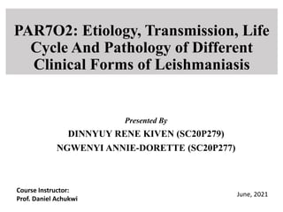 PAR7O2: Etiology, Transmission, Life
Cycle And Pathology of Different
Clinical Forms of Leishmaniasis
Presented By
DINNYUY RENE KIVEN (SC20P279)
NGWENYI ANNIE-DORETTE (SC20P277)
Course Instructor:
Prof. Daniel Achukwi
June, 2021
 