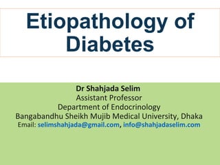 Etiopathology of
Diabetes
Dr Shahjada Selim
Assistant Professor
Department of Endocrinology
Bangabandhu Sheikh Mujib Medical University, Dhaka
Email: selimshahjada@gmail.com, info@shahjadaselim.com
 