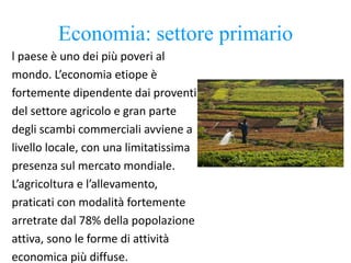 Economia: settore primario
l paese è uno dei più poveri al
mondo. L’economia etiope è
fortemente dipendente dai proventi
del settore agricolo e gran parte
degli scambi commerciali avviene a
livello locale, con una limitatissima
presenza sul mercato mondiale.
L’agricoltura e l’allevamento,
praticati con modalità fortemente
arretrate dal 78% della popolazione
attiva, sono le forme di attività
economica più diffuse.
 