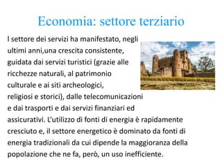 Economia: settore terziario
l settore dei servizi ha manifestato, negli
ultimi anni,una crescita consistente,
guidata dai servizi turistici (grazie alle
ricchezze naturali, al patrimonio
culturale e ai siti archeologici,
religiosi e storici), dalle telecomunicazioni
e dai trasporti e dai servizi finanziari ed
assicurativi. L’utilizzo di fonti di energia è rapidamente
cresciuto e, il settore energetico è dominato da fonti di
energia tradizionali da cui dipende la maggioranza della
popolazione che ne fa, però, un uso inefficiente.
 