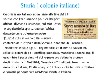 Storia ( colonie italiane)
Colonialismo italiano ebbe inizio alla fine del 29
secolo, con l'acquisizione pacifica dei porti
africani di Assab e Massaua, sul mar Rosso.
A seguito della spartizione dell'Africa
da parte delle potenze europee
(1881-1914), il Regno d'Italia aveva il
controllo dell'Eritrea e della Somalia, oltre che di Cirenaica,
Tripolitania e Isole egee. Il regime fascista di Benito Mussolini,
salito al potere dopo il conflitto mondiale, manifestò l'intenzione di
espandere i possedimenti del regno e soddisfare le pretese
degli irredentisti. Nel 1934, Cirenaica e Tripolitania furono unite
nella Libia italiana; l'Italia conquistò l'Etiopia, che fu unita ad Eritrea
e Somalia per dare vita all'Africa Orientale Italiana.
 