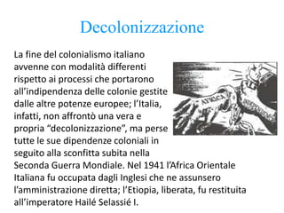 Decolonizzazione
La fine del colonialismo italiano
avvenne con modalità differenti
rispetto ai processi che portarono
all’indipendenza delle colonie gestite
dalle altre potenze europee; l’Italia,
infatti, non affrontò una vera e
propria “decolonizzazione”, ma perse
tutte le sue dipendenze coloniali in
seguito alla sconfitta subita nella
Seconda Guerra Mondiale. Nel 1941 l’Africa Orientale
Italiana fu occupata dagli Inglesi che ne assunsero
l’amministrazione diretta; l’Etiopia, liberata, fu restituita
all’imperatore Hailé Selassié I.
 