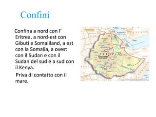 Confini
Confina a nord con l’
Eritrea, a nord-est con
Gibuti e Somaliland, a est
con la Somalia, a ovest
con il Sudan e con il
Sudan del sud e a sud con
il Kenya.
Priva di contatto con il
mare.
 