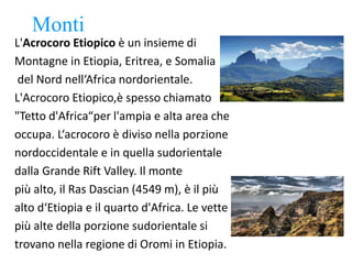 Monti
L'Acrocoro Etiopico è un insieme di
Montagne in Etiopia, Eritrea, e Somalia
del Nord nell‘Africa nordorientale.
L'Acrocoro Etiopico,è spesso chiamato
"Tetto d'Africa“per l'ampia e alta area che
occupa. L‘acrocoro è diviso nella porzione
nordoccidentale e in quella sudorientale
dalla Grande Rift Valley. Il monte
più alto, il Ras Dascian (4549 m), è il più
alto d‘Etiopia e il quarto d'Africa. Le vette
più alte della porzione sudorientale si
trovano nella regione di Oromi in Etiopia.
 