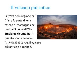 Il vulcano più antico
Si trova nella regione di
Afar e fa parte di una
catena di montagne che
prende il nome di The
Smoking Mountains in
quanto sono ancora in
Attività. E’ Erta Ale, il vulcano
più antico del mondo.
 
