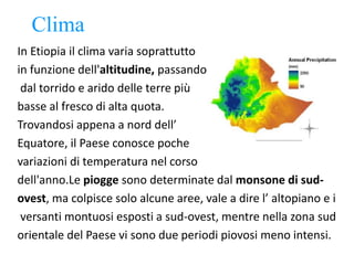 Clima
In Etiopia il clima varia soprattutto
in funzione dell'altitudine, passando
dal torrido e arido delle terre più
basse al fresco di alta quota.
Trovandosi appena a nord dell’
Equatore, il Paese conosce poche
variazioni di temperatura nel corso
dell'anno.Le piogge sono determinate dal monsone di sud-
ovest, ma colpisce solo alcune aree, vale a dire l’ altopiano e i
versanti montuosi esposti a sud-ovest, mentre nella zona sud
orientale del Paese vi sono due periodi piovosi meno intensi.
 