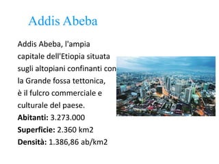 Addis Abeba
Addis Abeba, l'ampia
capitale dell'Etiopia situata
sugli altopiani confinanti con
la Grande fossa tettonica,
è il fulcro commerciale e
culturale del paese.
Abitanti: 3.273.000
Superficie: 2.360 km2
Densità: 1.386,86 ab/km2
 