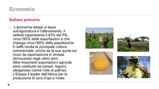 Economia
Settore primario
 L’economia etiope si basa
sull’agricoltura e l’allevamento, il
settore rappresenta il 43% del PIL,
circa l’85% delle esportazioni e che
impiega circa l’80% della popolazione.
Il caffè risulta la principale cultura
commerciale, anche se la sua quota sui
ricavi da esportazione e’ andata
diminuendo negli ultimi anni.
Altre importanti esportazioni agricole
sono costituite da cereali, legumi,
oleaginose (come l’olio di palma).
L’Etiopia il leader dell’Africa per la
produzione di cera d’api e miele.
 