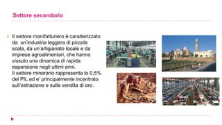 Settore secondario
 Il settore manifatturiero è caratterizzato
da un’industria leggera di piccola
scala, da un’artigianato locale e da
imprese agroalimentari, che hanno
vissuto una dinamica di rapida
espansione negli ultimi anni.
Il settore minerario rappresenta lo 0,5%
del PIL ed e’ principalmente incentrato
sull’estrazione e sulla vendita di oro.
 