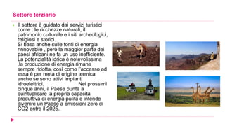 Settore terziario
 Il settore è guidato dai servizi turistici
come : le ricchezze naturali, il
patrimonio culturale e i siti archeologici,
religiosi e storici.
Si basa anche sulle fonti di energia
rinnovabile , però la maggior parte dei
paesi africani ne fa un uso inefficiente.
La potenzialità idrica è notevolissima
,la produzione di energia rimane
sempre ridotta, così come l’accesso ad
essa è per metà di origine termica
anche se sono attivi impianti
idroelettrici. Nei prossimi
cinque anni, il Paese punta a
quintuplicare la propria capacità
produttiva di energia pulita e intende
divenire un Paese a emissioni zero di
CO2 entro il 2025.
 