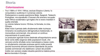 Storia
Colonizzazione
 Tra il 1884 e il 1914 l’Africa, escluse Etiopia e Liberia, fu
conquistata e suddivisa in numerose colonie.
Parteciparono a questa spartizione Belgi, Spagnoli, Tedeschi,
Portoghesi, ma soprattutto i Francesi che avevano occupato
tutta l’Africa occidentale e gli Inglesi che si erano insediati in
quella orientale.
Le colonie italiane furono: l’Eritrea, la Somalia, la Libia,
l’Etiopia.
Ebbe inizio il periodo dello sfruttamento delle ricchezze
minerarie e la sostituzione dell’agricoltura tradizionale, in
monocolture commerciali, che provocò un continuo
impoverimento di questi paesi.
Le produzioni agricole furono destinate all’esportazione senza
tener conto delle esigenze delle popolazioni locali, che
venivano anche sfruttate come manodopera a basso costo.
Lo sfruttamento coloniale produsse perciò molta povertà
perché l’economia africana divenne dipendente da poche
società commerciali che stabilivano i prezzi dei prodotti.
Inoltre non vennero create industrie perché la materia prima
veniva lavorata in Europa.
 
