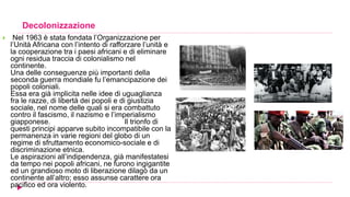 Decolonizzazione
 Nel 1963 è stata fondata l’Organizzazione per
l’Unità Africana con l’intento di rafforzare l’unità e
la cooperazione tra i paesi africani e di eliminare
ogni residua traccia di colonialismo nel
continente.
Una delle conseguenze più importanti della
seconda guerra mondiale fu l’emancipazione dei
popoli coloniali.
Essa era già implicita nelle idee di uguaglianza
fra le razze, di libertà dei popoli e di giustizia
sociale, nel nome delle quali si era combattuto
contro il fascismo, il nazismo e l’imperialismo
giapponese. Il trionfo di
questi principi apparve subito incompatibile con la
permanenza in varie regioni del globo di un
regime di sfruttamento economico-sociale e di
discriminazione etnica.
Le aspirazioni all’indipendenza, già manifestatesi
da tempo nei popoli africani, ne furono ingigantite
ed un grandioso moto di liberazione dilagò da un
continente all’altro; esso assunse carattere ora
pacifico ed ora violento.
 