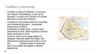 Confini e territorio
 Confina a nord con l'Eritrea, a nord-est
con Gibuti e Somaliland, a est con la
Somalia, a ovest con il Sudan e il Sudan
del Sud e a sud con il Kenya.
 L’Etiopia si trova nella parte più orientale
del continente africano, conosciuto
come corno d’Africa.
Il territorio è molto vario, ci sono aree
desertiche ad est, aree tropicali a sud ed
aree montuose a nord.
Si trova anche una vasta catena di
altopiani interrotti dalla Rift Valley che
attraversa il paese da sud-ovest a nord-
est. Queste catene montuose
sono circondate da steppe e distese
desertiche.
 