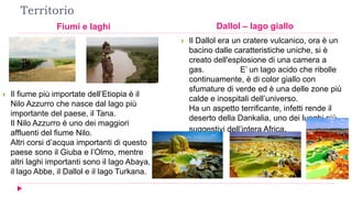 Territorio
Fiumi e laghi Dallol – lago giallo
 Il fiume più importate dell’Etiopia è il
Nilo Azzurro che nasce dal lago più
importante del paese, il Tana.
Il Nilo Azzurro è uno dei maggiori
affluenti del fiume Nilo.
Altri corsi d’acqua importanti di questo
paese sono il Giuba e l’Olmo, mentre
altri laghi importanti sono il lago Abaya,
il lago Abbe, il Dallol e il lago Turkana.
 Il Dallol era un cratere vulcanico, ora è un
bacino dalle caratteristiche uniche, si è
creato dell'esplosione di una camera a
gas. E’ un lago acido che ribolle
continuamente, è di color giallo con
sfumature di verde ed è una delle zone più
calde e inospitali dell’universo.
Ha un aspetto terrificante, infetti rende il
deserto della Dankalia, uno dei luoghi più
suggestivi dell’intera Africa.
 