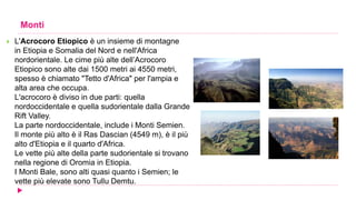 Monti
 L'Acrocoro Etiopico è un insieme di montagne
in Etiopia e Somalia del Nord e nell'Africa
nordorientale. Le cime più alte dell’Acrocoro
Etiopico sono alte dai 1500 metri ai 4550 metri,
spesso è chiamato "Tetto d'Africa" per l'ampia e
alta area che occupa.
L'acrocoro è diviso in due parti: quella
nordoccidentale e quella sudorientale dalla Grande
Rift Valley.
La parte nordoccidentale, include i Monti Semien.
Il monte più alto è il Ras Dascian (4549 m), è il più
alto d'Etiopia e il quarto d'Africa.
Le vette più alte della parte sudorientale si trovano
nella regione di Oromia in Etiopia.
I Monti Bale, sono alti quasi quanto i Semien; le
vette più elevate sono Tullu Demtu.
 