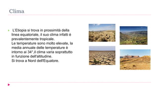 Clima
 L’Etiopia si trova in prossimità della
linea equatoriale, il suo clima infatti è
prevalentemente tropicale.
Le temperature sono molto elevate, la
media annuale delle temperature è
intorno ai 34°,il clima varia soprattutto
in funzione dell'altitudine.
Si trova a Nord dell'Equatore.
 