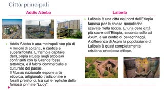 Città principali
Addis Abeba Laibela
 Addis Abeba è una metropoli con più di
4 milioni di abitanti, è caotica e
superaffollata. E’ l'ampia capitale
dell'Etiopia situata sugli altopiani
confinanti con la Grande fossa
tettonica, è il fulcro commerciale e
culturale del paese.
Il Museo nazionale espone arte
etiopica, artigianato tradizionale e
fossili preistorici, tra cui le repliche della
famosa primate "Lucy".
 Lalibela è una città nel nord dell'Etiopia
famosa per le chiese monolitiche
scavate nella roccia. E’ una delle città
più sacre dell'Etiopia, seconda solo ad
Axum, e un centro di pellegrinaggi.
A differenza di Axum la popolazione di
Lalibela è quasi completamente
cristiana ortodossa etiope.
 