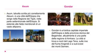 Axum Gondar
 Axum, talvolta scritta più correttamente
Aksum, è una città dell'Etiopia che
sorge nella Regione dei Tigrè, nella
parte settentrionale dell'Etiopia. Si
estende alle falde meridionali di un
vasto altipiano.
 Gondar è un'antica capitale imperiale
dell'Etiopia e della provincia storica del
Begemder, attualmente è una parte
della regione di Amhara. La città si
trova a nord del Lago Tana, sulle rive
del fiume Angereb e a sud-ovest
dei monti Semien.
 