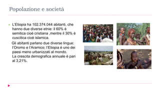 Popolazione e società
 L’Etiopia ha 102.374.044 abitanti, che
hanno due diverse etnie: il 60% è
semitica cioè cristiana ,mentre il 30% è
cuscitica cioè islamica.
Gli abitanti parlano due diverse lingue:
l’Oromo e l’Aramico; l’Etiopia è uno dei
paesi meno urbanizzati al mondo.
La crescita demografica annuale è pari
al 3,21%.
 