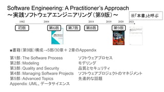 Software Engineering: A Practitioner’s Approach
～実践ソフトウェアエンジニアリング（第9版）～
■書籍（第9版）構成→5部/30章＋ 2章のAppendix
第1部：The Software Process　 　ソフトウェアプロセス
第2部：Modeling　 　モデリング
第3部：Quality and Security　 　品質とセキュリティ
第4部：Managing Software Projects 　ソフトウェアプロジェクトのマネジメント
第5部：Advanced Topics　 　先進的な話題
Appendix：UML、データサイエンス
※「本書」と呼ぶ
 