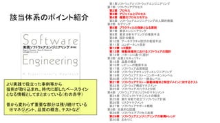 該当体系のポイント紹介
　第１章ソフトウェアとソフトウェアエンジニアリング
第１部　ソフトウェアプロセス
　第２章　プロセス
　第３章　アジャイルとプロセス
　第４章　推奨のプロセスモデル
　第５章　ソフトウェアエンジニアリングの人間的側面
第２部　モデリング
　第６章　プラクティスの指針となる原則
　第７章　要求エンジニアリング
　第８章　要求分析モデリングの推奨手法
　第９章　設計の概念
　第１０章　アーキテクチャ設計の推奨手法
　第１１章　コンポーネント設計
　第１２章　UX設計
　第１３章　移動体端末におけるソフトウェアの設計
　第１４章　パターンに基づく設計
第３部　品質とセキュリティ
　第１５章　品質の概念
　第１６章　レビューの推奨手法
　第１７章　ソフトウェア品質保証
　第１８章　ソフトウェアセキュリティエンジニアリング
　第１９章　ソフトウェアテスト－コンポーネントレベル
　第２０章　ソフトウェアテスト－統合レベル
　第２１章　ソフトウェアテスト－移動体端末と特定ドメインに対するテスト
　第２２章　ソフトウェア構成マネジメント
　第２３章　ソフトウェアメトリクスと分析
第４部　ソフトウェアプロジェクトのマネジメント
　第２４章　プロジェクトマネジメントの概念
　第２５章　実行可能で役立つソフトウェア計画
　第２６章　リスクマネジメント
　第２７章　ソフトウェアサポート戦略
第５部　先進的な話題
　第２８章　ソフトウエアプロセス改善
　第２９章　ソフトウェアエンジニアリングの新興トレンド
　第３０章　おわりに
より実践で役立った事例等から
技術が取り込まれ、時代に即したベースライン
となる情報としてまとまっている（右の赤字）
昔から変わらず重要な部分は残り続けている
　※マネジメント、品質の概念、テストなど
 