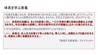 体系を学ぶ意義
「伝承を知識にまとめ、思考を体系にまとめることは、人間の能力を卑しめてマニュアル
に置き換えることと誤解されがちである。もちろん、そのような試みは、ばかげている。
しかし、体系的な知識は、きょうの医者に対し、一〇〇年前の最も有能な医師以上の能
力を与え、今日の優れた医師に、昨日の医学の天才が想像もしなかった能力を与える。
いかなる体系も、人間の腕そのものを伸ばすことはできない。
しかし、体系は、先人の力を借りて常人を助ける。常人に対し、成果を上げる能力を与え
る。有能な人間に卓越性を与える。」
「創造する経営者」　P.F.ドラッカー
 